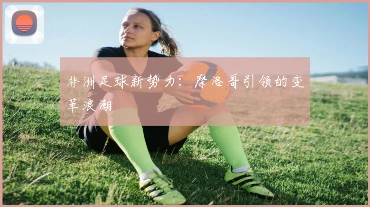 非洲足球新势力：摩洛哥引领的变革浪潮