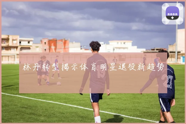 林丹转型揭示体育明星退役新趋势