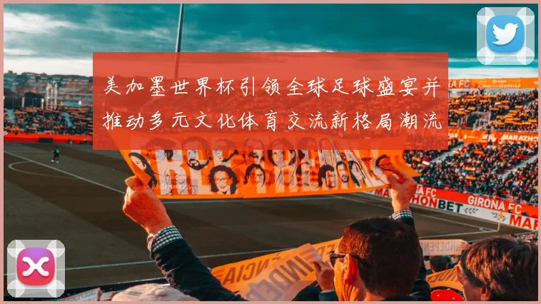 美加墨世界杯引领全球足球盛宴并推动多元文化体育交流新格局潮流