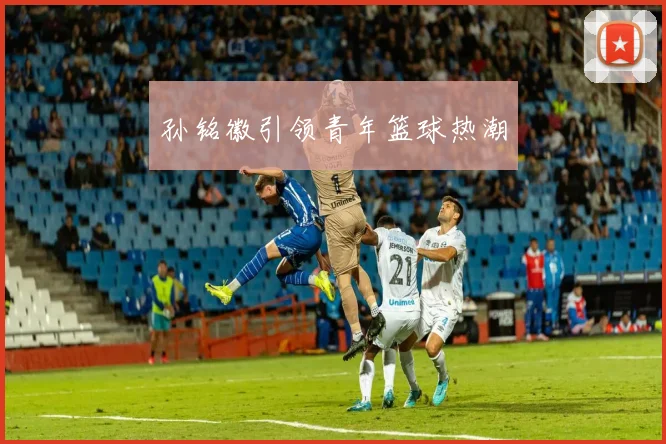 孙铭徽引领青年篮球热潮