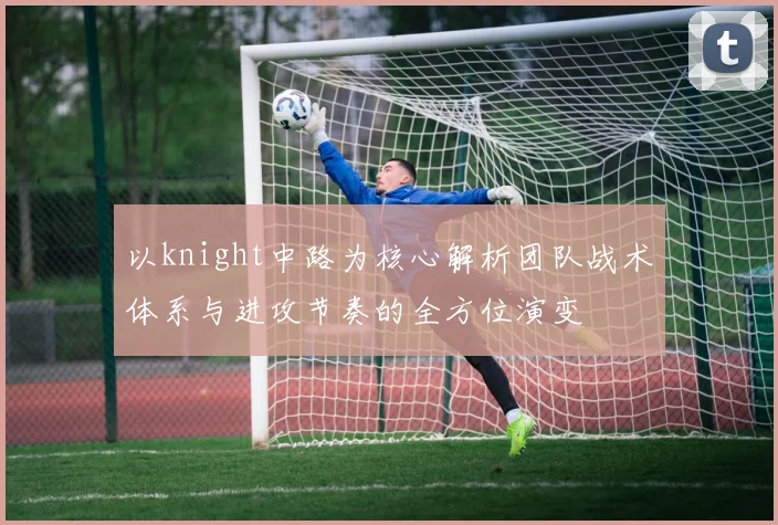 以knight中路为核心解析团队战术体系与进攻节奏的全方位演变