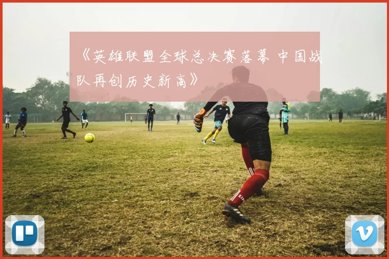 《英雄联盟全球总决赛落幕 中国战队再创历史新高》