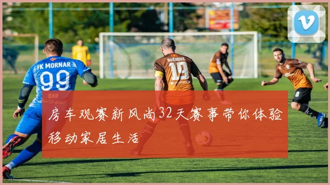 房车观赛新风尚32天赛事带你体验移动家居生活