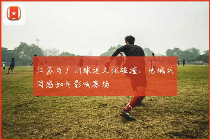 江苏与广州球迷文化碰撞，地域认同感如何影响赛场