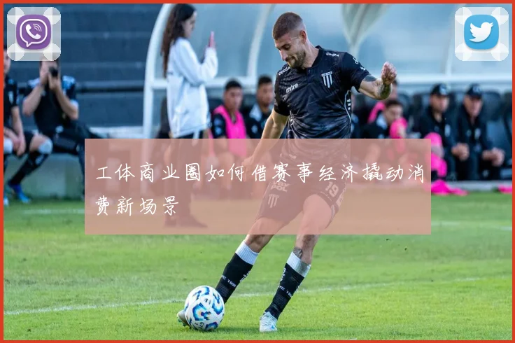 工体商业圈如何借赛事经济撬动消费新场景