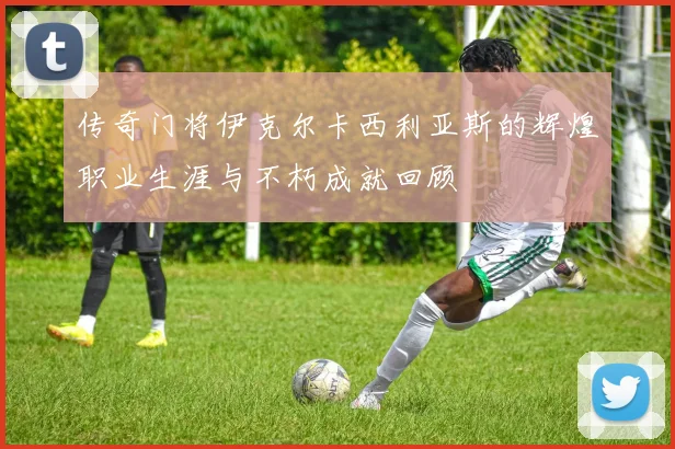 传奇门将伊克尔卡西利亚斯的辉煌职业生涯与不朽成就回顾