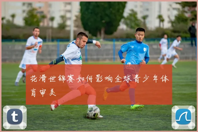 花滑世锦赛如何影响全球青少年体育审美