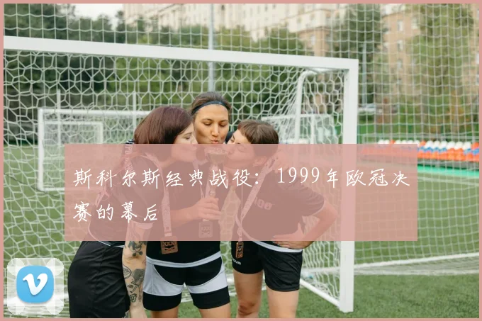 斯科尔斯经典战役：1999年欧冠决赛的幕后
