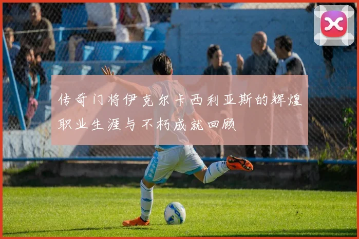 传奇门将伊克尔卡西利亚斯的辉煌职业生涯与不朽成就回顾