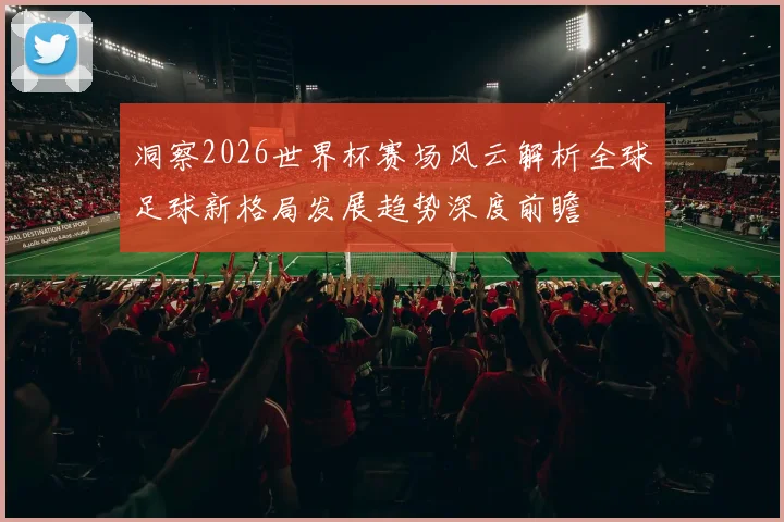 洞察2026世界杯赛场风云解析全球足球新格局发展趋势深度前瞻