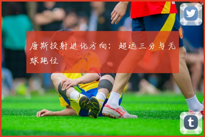 唐斯投射进化方向：超远三分与无球跑位