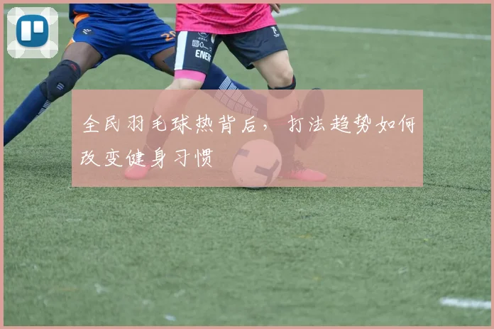 全民羽毛球热背后，打法趋势如何改变健身习惯