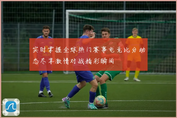 实时掌握全球热门赛事电竞比分动态尽享激情对战精彩瞬间