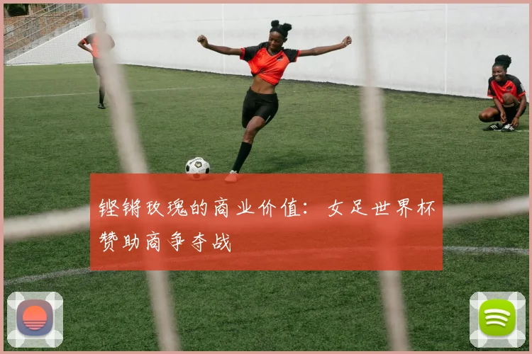 铿锵玫瑰的商业价值：女足世界杯赞助商争夺战