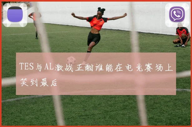 TES与AL激战正酣谁能在电竞赛场上笑到最后